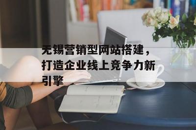 无锡营销型网站搭建,打造企业线上竞争力新引擎